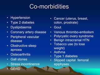 Co-morbidities
• Hypertension
• Type 2 diabetes
• Dyslipidaemia
• Coronary artery disease
• Peripheral vascular
disease
• Obstructive sleep
apnoea
• Osteoarthritis
• Gall stones
• Stress incontinence
• GERD
• Cancer (uterus, breast,
colon, prostrate)
• Gout
• Venous thrombo-embolism
• Polycystic ovary syndrome
• Benign intracranial HTN
• Tobacco use (to lose
weight)
• Asthma
• Type 1 diabetes
• Slipped capital femoral
epiphyses
 