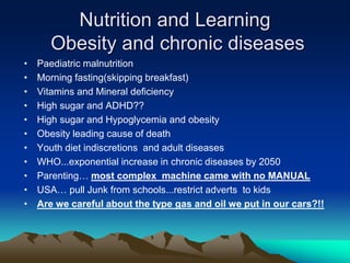 Nutrition and Learning
Obesity and chronic diseases
• Paediatric malnutrition
• Morning fasting(skipping breakfast)
• Vitamins and Mineral deficiency
• High sugar and ADHD??
• High sugar and Hypoglycemia and obesity
• Obesity leading cause of death
• Youth diet indiscretions and adult diseases
• WHO...exponential increase in chronic diseases by 2050
• Parenting… most complex machine came with no MANUAL
• USA… pull Junk from schools...restrict adverts to kids
• Are we careful about the type gas and oil we put in our cars?!!
 