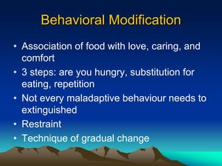 Behavioral Modification
• Association of food with love, caring, and
comfort
• 3 steps: are you hungry, substitution for
eating, repetition
• Not every maladaptive behaviour needs to
extinguished
• Restraint
• Technique of gradual change
 