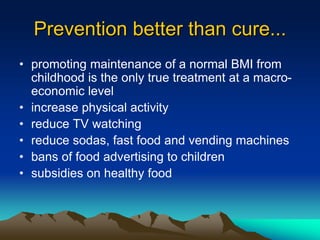 Prevention better than cure...
• promoting maintenance of a normal BMI from
childhood is the only true treatment at a macro-
economic level
• increase physical activity
• reduce TV watching
• reduce sodas, fast food and vending machines
• bans of food advertising to children
• subsidies on healthy food
 