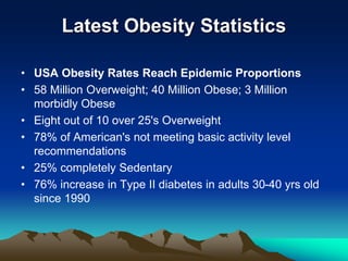 Latest Obesity Statistics
• USA Obesity Rates Reach Epidemic Proportions
• 58 Million Overweight; 40 Million Obese; 3 Million
morbidly Obese
• Eight out of 10 over 25's Overweight
• 78% of American's not meeting basic activity level
recommendations
• 25% completely Sedentary
• 76% increase in Type II diabetes in adults 30-40 yrs old
since 1990
 