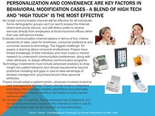 PERSONALIZATION AND CONVENIENCE ARE KEY FACTORS IN
BEHAVIORAL MODIFICATION CASES - A BLEND OF HIGH TECH
AND "HIGH TOUCH” IS THE MOST EFFECTIVE
No single communication channel will be effective for all individuals.
Some demographic groups can't (or won't) access the Internet,
others lack phone service, and still others prefer to receive
services directly from employees at local insurance offices rather
than use self-service kiosks.
Evaluate communication channel options in terms of four criteria:
sensitivity of data, need for timeliness, consumer preference and
consumer access to technology. The biggest challenge for
payers is learning about consumer preferences. Payers have
limited knowledge of their members and must invest in market
research to understand communication preferences, along with
other attributes, to design effective communication programs.
Technology investments must include advanced analytics to draw
insight into patient behavior and clinical requirements beyond
predictive modeling and gaps in care to take advantage of
disease management, psychosocial and other personal
attributes.
Payers should adopt a patient-centric, physician-involved proactive
care management strategy. Payers should invest in integrated
technology that increases analytic capabilities and automates
rules that drive a shared workflow that leads to multi-channel
communication.
Err on the side of simplicity. Nearly everyone has a telephone, but
not all consumers have access to the Internet (or wish to use it).
Don't get swept away by the wonders of new technology.
*Source : Gartner - Care Management Technology Can Provide Differentiation by 2009 - 2006
 