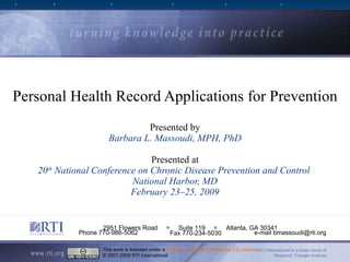 Personal Health Record Applications for Prevention Presented by Barbara L. Massoudi, MPH, PhD Presented at 20 th  National Conference on Chronic Disease Prevention and Control  National Harbor, MD February 23–25, 2009 RTI International is a trade name of Research Triangle Institute 2951 Flowers Road  ■   Suite 119  ■   Atlanta, GA 30341 Phone 770-986-5062  e-mail bmassoudi@rti.org Fax 770-234-5030 This work is licensed under a  Creative Commons Attribution 3.0 License . © 2007-2009 RTI International 