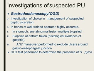 Investigations ofsuspected PU
 Gastroduodenoscopy(OGD)
 Investigation of choice in management of suspected
peptic ulceration.
 In hands of well-trained operator, highly accurate.
I. In stomach, any abnormal lesion multiple biopsied .
II. Biopsies of antrum taken (histological evidence of
gastritis).
III. A ‘U’ maneuver performed to exclude ulcers around
gastro-oesophageal junction.
 CLO test performed to determine the presence of H. pylori.
 