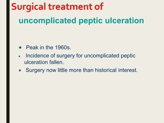 Surgical treatment of
uncomplicated peptic ulceration
 Peak in the 1960s.
 Incidence of surgery for uncomplicated peptic
ulceration fallen.
 Surgery now little more than historical interest.
 