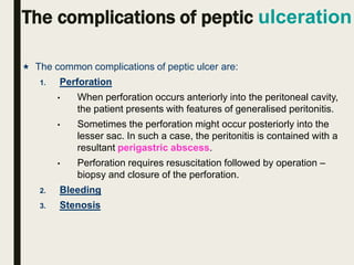 The complications of peptic ulceration
 The common complications of peptic ulcer are:
1. Perforation
• When perforation occurs anteriorly into the peritoneal cavity,
the patient presents with features of generalised peritonitis.
• Sometimes the perforation might occur posteriorly into the
lesser sac. In such a case, the peritonitis is contained with a
resultant perigastric abscess.
• Perforation requires resuscitation followed by operation –
biopsy and closure of the perforation.
2. Bleeding
3. Stenosis
 