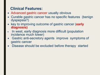 Clinical Features:
 Advanced gastric cancer usually obvious
 Curable gastric cancer has no specific features (benign
dyspepsia?)
 key to improving outcome of gastric cancer (early
diagnosis)
 In west, early diagnosis more difficult (population
incidence much lower)
 Gastric anti-secretory agents improve symptoms of
gastric cancer
 Disease should be excluded before therapy started
 