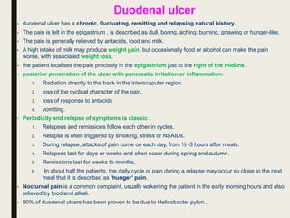 Duodenal ulcer
• duodenal ulcer has a chronic, fluctuating, remitting and relapsing natural history.
• The pain is felt in the epigastrium , is described as dull, boring, aching, burning, gnawing or hunger-like.
• The pain is generally relieved by antacids, food and milk.
• A high intake of milk may produce weight gain, but occasionally food or alcohol can make the pain
worse, with associated weight loss.
• the patient localises the pain precisely in the epigastrium just to the right of the midline.
• posterior penetration of the ulcer with pancreatic irritation or inflammation:
1. Radiation directly to the back in the interscapular region.
2. loss of the cyclical character of the pain,
3. loss of response to antacids
4. vomiting.
• Periodicity and relapse of symptoms is classic :
1. Relapses and remissions follow each other in cycles.
2. Relapse is often triggered by smoking, stress or NSAIDs.
3. During relapse, attacks of pain come on each day, from ½ -3 hours after meals.
4. Relapses last for days or weeks and often occur during spring and autumn.
5. Remissions last for weeks to months.
6. In about half the patients, the daily cycle of pain during a relapse may occur so close to the next
meal that it is described as ‘hunger’ pain.
• Nocturnal pain is a common complaint, usually wakening the patient in the early morning hours and also
relieved by food and alkali.
• 90% of duodenal ulcers has been proven to be due to Helicobacter pylori..
 