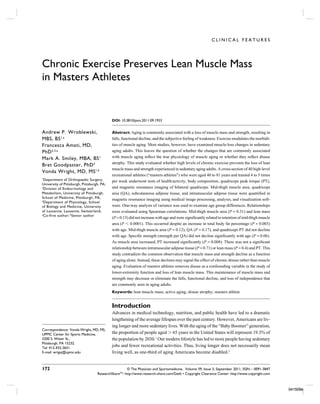 CLINICAL FEATURES




Chronic Exercise Preserves Lean Muscle Mass
in Masters Athletes


                                            DOI: 10.3810/psm.2011.09.1933


Andrew P. Wroblewski,                       Abstract: Aging is commonly associated with a loss of muscle mass and strength, resulting in
MBS, BS 1,a                                 falls, functional decline, and the subjective feeling of weakness. Exercise modulates the morbidi-
Francesca Amati, MD,                        ties of muscle aging. Most studies, however, have examined muscle-loss changes in sedentary
PhD 2,3,a                                   aging adults. This leaves the question of whether the changes that are commonly associated
Mark A. Smiley, MBA, BS 1                   with muscle aging reﬂect the true physiology of muscle aging or whether they reﬂect disuse
                                            atrophy. This study evaluated whether high levels of chronic exercise prevents the loss of lean
Bret Goodpaster, PhD 2
                                            muscle mass and strength experienced in sedentary aging adults. A cross-section of 40 high-level
Vonda Wright, MD, MS 1,b
                                            recreational athletes (“masters athletes”) who were aged 40 to 81 years and trained 4 to 5 times
1
  Department of Orthopaedic Surgery,        per week underwent tests of health/activity, body composition, quadriceps peak torque (PT),
University of Pittsburgh, Pittsburgh, PA;
2
  Division of Endocrinology and             and magnetic resonance imaging of bilateral quadriceps. Mid-thigh muscle area, quadriceps
Metabolism, University of Pittsburgh,       area (QA), subcutaneous adipose tissue, and intramuscular adipose tissue were quantiﬁed in
School of Medicine, Pittsburgh, PA;         magnetic resonance imaging using medical image processing, analysis, and visualization soft-
3
  Department of Physiology, School
of Biology and Medicine, University         ware. One-way analysis of variance was used to examine age group differences. Relationships
of Lausanne, Lausanne, Switzerland;         were evaluated using Spearman correlations. Mid-thigh muscle area (P = 0.31) and lean mass
a
  Co-first author; bSenior author
                                            (P = 0.15) did not increase with age and were signiﬁcantly related to retention of mid-thigh muscle
                                            area (P Ͻ 0.0001). This occurred despite an increase in total body fat percentage (P = 0.003)
                                            with age. Mid-thigh muscle area (P = 0.12), QA (P = 0.17), and quadriceps PT did not decline
                                            with age. Speciﬁc strength (strength per QA) did not decline signiﬁcantly with age (P = 0.06).
                                            As muscle area increased, PT increased signiﬁcantly (P = 0.008). There was not a signiﬁcant
                                            relationship between intramuscular adipose tissue (P = 0.71) or lean mass (P = 0.4) and PT. This
                                            study contradicts the common observation that muscle mass and strength decline as a function
                                            of aging alone. Instead, these declines may signal the effect of chronic disuse rather than muscle
                                            aging. Evaluation of masters athletes removes disuse as a confounding variable in the study of
                                            lower-extremity function and loss of lean muscle mass. This maintenance of muscle mass and
                                            strength may decrease or eliminate the falls, functional decline, and loss of independence that
                                            are commonly seen in aging adults.
                                            Keywords: lean muscle mass; active aging; disuse atrophy; masters athlete


                                            Introduction
                                            Advances in medical technology, nutrition, and public health have led to a dramatic
                                            lengthening of the average lifespan over the past century. However, Americans are liv-
                                            ing longer and more sedentary lives. With the aging of the “Baby Boomer” generation,
Correspondence: Vonda Wright, MD, MS,
UPMC Center for Sports Medicine,            the proportion of people aged Ͼ 65 years in the United States will represent 19.3% of
3200 S. Water St.,                          the population by 2030.1 Our modern lifestyle has led to more people having sedentary
Pittsburgh, PA 15232.
Tel: 412-432-3651
                                            jobs and fewer recreational activities. Thus, living longer does not necessarily mean
E-mail: wrigvj@upmc.edu                     living well, as one-third of aging Americans become disabled.2


172                                                  © The Physician and Sportsmedicine, Volume 39, Issue 3, September 2011, ISSN – 0091-3847
                                   ResearchShareTM: http://www.research-share.com/GetIt • Copyright Clearance Center: http://www.copyright.com



                                                                                                                                                  041509e
 
