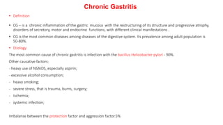 Chronic Gastritis
• Definition
• CG – is a chronic inflammation of the gastric mucosa with the restructuring of its structure and progressive atrophy,
disorders of secretory, motor and endocrine functions, with different clinical manifestations .
• CG is the most common diseases among diseases of the digestive system. Its prevalence among adult population is
50-80%.
• Etiology
The most common cause of chronic gastritis is infection with the bacillus Helicobacter pylori - 90%.
Other causative factors:
- heavy use of NSAIDS, especially aspirin;
- excessive alcohol consumption;
- heavy smoking;
- severe stress, that is trauma, burns, surgery;
- Ischemia;
- systemic infection;
Imbalanse between the protection factor and aggression factor.5%
 