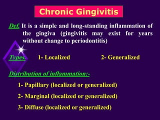 Chronic Gingivitis
Def. It is a simple and long-standing inflammation of
the gingiva (gingivitis may exist for years
without change to periodontitis)
Types. 1- Localized 2- Generalized
Distribution of inflammation:-
1- Papillary (localized or generalized)
2- Marginal (localized or generalized)
3- Diffuse (localized or generalized)
 