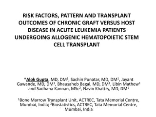 RISK FACTORS, PATTERN AND TRANSPLANT
OUTCOMES OF CHRONIC GRAFT VERSUS HOST
DISEASE IN ACUTE LEUKEMIA PATIENTS
UNDERGOING ALLOGENIC HEMATOPOIETIC STEM
CELL TRANSPLANT
*Alok Gupta, MD, DM1, Sachin Punatar, MD, DM1, Jayant
Gawande, MD, DM1, Bhausaheb Bagal, MD, DM1, Libin Mathew1
and Sadhana Kannan, MSc2, Navin Khattry, MD, DM1
1Bone Marrow Transplant Unit, ACTREC, Tata Memorial Centre,
Mumbai, India; 2Biostatistics, ACTREC, Tata Memorial Centre,
Mumbai, India
 