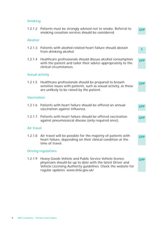 Smoking

             1.2.1.2 Patients must be strongly advised not to smoke. Referral to         GPP
                     smoking cessation services should be considered.

             Alcohol

             1.2.1.3 Patients with alcohol-related heart failure should abstain           C
                     from drinking alcohol.

             1.2.1.4 Healthcare professionals should discuss alcohol consumption         GPP
                     with the patient and tailor their advice appropriately to the
                     clinical circumstances.

             Sexual activity

             1.2.1.5 Healthcare professionals should be prepared to broach               GPP
                     sensitive issues with patients, such as sexual activity, as these
                     are unlikely to be raised by the patient.

             Vaccination

             1.2.1.6 Patients with heart failure should be offered an annual             GPP
                     vaccination against influenza.

             1.2.1.7 Patients with heart failure should be offered vaccination           GPP
                     against pneumococcal disease (only required once).

             Air travel

             1.2.1.8 Air travel will be possible for the majority of patients with       GPP
                     heart failure, depending on their clinical condition at the
                     time of travel.

             Driving regulations

             1.2.1.9 Heavy Goods Vehicle and Public Service Vehicle licence:             GPP
                     physicians should be up to date with the latest Driver and
                     Vehicle Licensing Authority guidelines. Check the website for
                     regular updates: www.dvla.gov.uk/




8   NICE Guideline – Chronic heart failure
 