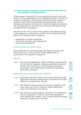 1.2.2 Pharmacological therapy for patients with heart failure due to
      left ventricular systolic dysfunction.

Drug therapy is required for the vast majority of patients with heart
failure. It is the responsibility of the individual prescriber to check the
dosage of medication. This document should be read as a guide to
treatment rather than being considered a protocol that must be
followed prescriptively in all patients. Treatment should be tailored to
the individual patient, with referral for more specialist advice being
considered where appropriate.

Note that at the time of issue of this guideline, the following drugs
in this guideline are unlicensed in the UK for the treatment of heart
failure or its common signs or symptoms.

• angiotensin II receptor antagonists
• the positive inotropic agent dobutamine
• calcium channel blockers.

Recommendations on specific drugs

Recommendations for pharmacological therapy for patients with
heart failure due to left ventricular systolic dysfunction are
summarised in the algorithm on page 10.

Diuretics

1.2.2.1 Diuretics (see Appendix D, Table A) should be routinely used                    C
        for the relief of congestive symptoms and fluid retention in
        patients with heart failure, and titrated (up and down)
        according to need following the initiation of subsequent
        heart failure therapies.

Angiotensin converting enzyme (ACE) inhibitors

1.2.2.2 All patients with heart failure due to left ventricular systolic               A
        dysfunction should be considered for treatment with an ACE
        inhibitor (see Appendix D, Table B).

1.2.2.3 ACE inhibitor therapy should be instituted in patients with                    A
        heart failure due to left ventricular systolic dysfunction
        before beta-blockade is introduced.

1.2.2.4 ACE inhibitor therapy should be initiated at the appropriate                 GPP
        dose (see Appendix D, Table B), and titrated upwards at
        short intervals (for example, every 2 weeks) until the optimal
        tolerated or target dose is achieved.




                                                      NICE Guideline – Chronic heart failure   9
 