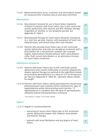 1.2.2.5 Blood biochemistry (urea, creatinine and electrolytes) should                     GPP
        be measured after initiation and at each dose increment.

Beta-blockers

1.2.2.6 Beta-blockers licensed for use in heart failure should be                          A
        initiated in patients with heart failure due to left ventricular
        systolic dysfunction after diuretic and ACE inhibitor therapy
        (regardless of whether or not symptoms persist). See
        Appendix D, Table C.

1.2.2.7 Beta-blockade therapy for heart failure should be introduced                        C
        in a ‘start low, go slow’ manner, with assessment of heart rate,
        blood pressure, and clinical status after each titration.

1.2.2.8 Patients who develop heart failure due to left ventricular                        GPP
        systolic dysfunction and who are already on treatment with a
        beta-blocker for a concomitant condition (for example,
        angina, hypertension) should continue with a beta-blocker –
        either their current beta-blocker or an alternative licensed
        for heart failure treatment.

Aldosterone antagonists

1.2.2.9 Patients with heart failure due to left ventricular systolic
                                                                                           A
        dysfunction who remain moderately to severely symptomatic
        despite optimal therapy (as outlined in the algorithm) should
        be prescribed spironolactone at a dose of 12.5 to 50 mg once
        per day (see Appendix D, Table D) – specialist advice should
        be sought.

1.2.2.10 Patients with heart failure taking spironolactone should have                   GPP
         blood potassium and creatinine levels monitored for signs of
         hyperkalaemia and/or deteriorating renal function.* If
         hyperkalaemia is a problem then the dose of spironolactone
         should be halved and biochemistry rechecked.
          *See Section 1.3, page 17 for further details


Digoxin

1.2.2.11 Digoxin is recommended for:

          • worsening or severe heart failure due to left ventricular                      A
            systolic dysfunction despite ACE inhibitor, beta-blocker
            and diuretic therapy

          • patients with atrial fibrillation and any degree of heart                      C
            failure.


                                                          NICE Guideline – Chronic heart failure   11
 