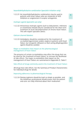 Isosorbide/hydralazine combination (specialist initiation only)

1.2.2.21 An isosorbide/hydralazine combination may be used in                         A
         patients with heart failure who are intolerant of ACE
         inhibitors or angiotensin II receptor antagonists.

Inotropic agents (specialist use only)

1.2.2.22 Intravenous inotropic agents (such as dobutamine, milrinone                  A
         or enoximone) should only be considered for the short-term
         treatment of acute decompensation of chronic heart failure.
         This will require specialist advice.

Calcium channel blockers

1.2.2.23 Amlodipine should be considered for the treatment of                         A
         co-morbid hypertension and/or angina in patients with heart
         failure, but verapamil, diltiazem or short-acting dihydropyridine
         agents should be avoided.

Major co-morbidities that impact on the pharmacological
management of heart failure

The presence of certain co-morbidities may affect the drugs that can
be used for the treatment of heart failure, or increase the likelihood
of side effects. The major co-morbidities that impact on the
management of heart failure are summarised in Appendix D, Table F.

Side effects of drugs commonly used in the treatment of heart failure

All drugs have side effects. See the Summary of Product Characteristics
for individual drugs for details.

Improving adherence to pharmacological therapy

1.2.2.24 Dosing regimens should be kept as simple as possible, and                    B
         the healthcare professional should ensure that the patient
         and carer are fully informed about their medication.




                                                     NICE Guideline – Chronic heart failure   13
 