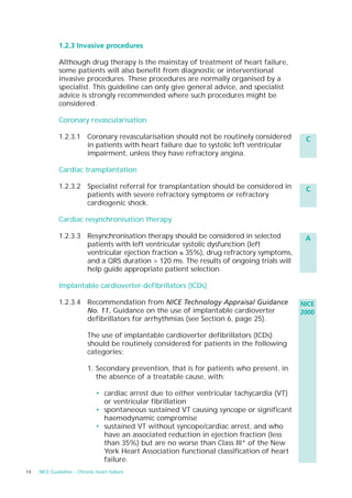 1.2.3 Invasive procedures

             Although drug therapy is the mainstay of treatment of heart failure,
             some patients will also benefit from diagnostic or interventional
             invasive procedures. These procedures are normally organised by a
             specialist. This guideline can only give general advice, and specialist
             advice is strongly recommended where such procedures might be
             considered.

             Coronary revascularisation

             1.2.3.1 Coronary revascularisation should not be routinely considered           C
                     in patients with heart failure due to systolic left ventricular
                     impairment, unless they have refractory angina.

             Cardiac transplantation

             1.2.3.2 Specialist referral for transplantation should be considered in         C
                     patients with severe refractory symptoms or refractory
                     cardiogenic shock.

             Cardiac resynchronisation therapy

             1.2.3.3 Resynchronisation therapy should be considered in selected              A
                     patients with left ventricular systolic dysfunction (left
                     ventricular ejection fraction ≤ 35%), drug refractory symptoms,
                     and a QRS duration > 120 ms. The results of ongoing trials will
                     help guide appropriate patient selection.

             Implantable cardioverter-defibrillators (ICDs)

             1.2.3.4 Recommendation from NICE Technology Appraisal Guidance                 NICE
                     No. 11, Guidance on the use of implantable cardioverter                2000
                     defibrillators for arrhythmias (see Section 6, page 25).

                          The use of implantable cardioverter defibrillators (ICDs)
                          should be routinely considered for patients in the following
                          categories:

                          1. Secondary prevention, that is for patients who present, in
                             the absence of a treatable cause, with:

                              • cardiac arrest due to either ventricular tachycardia (VT)
                                or ventricular fibrillation
                              • spontaneous sustained VT causing syncope or significant
                                haemodynamic compromise
                              • sustained VT without syncope/cardiac arrest, and who
                                have an associated reduction in ejection fraction (less
                                than 35%) but are no worse than Class III* of the New
                                York Heart Association functional classification of heart
                                failure.
14   NICE Guideline – Chronic heart failure
 