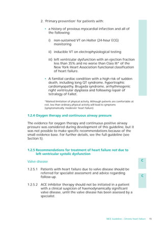 2. ‘Primary prevention’ for patients with:

           • a history of previous myocardial infarction and all of
             the following:

                i)   non-sustained VT on Holter (24-hour ECG)
                     monitoring

                ii) inducible VT on electrophysiological testing

                iii) left ventricular dysfunction with an ejection fraction
                     less than 35% and no worse than Class III* of the
                     New York Heart Association functional classification
                     of heart failure.

           • A familial cardiac condition with a high risk of sudden
             death, including long QT syndrome, hypertrophic
             cardiomyopathy, Brugada syndrome, arrhythmogenic
             right ventricular dysplasia and following repair of
             tetralogy of Fallot.

           *Marked limitation of physical activity. Although patients are comfortable at
           rest, less than ordinary physical activity will lead to symptoms
           (symptomatically ‘moderate’ heart failure)


1.2.4 Oxygen therapy and continuous airway pressure

The evidence for oxygen therapy and continuous positive airway
pressure was considered during development of this guideline, but it
was not possible to make specific recommendations because of the
small evidence base. For further details, see the full guideline (see
Section 5).


1.2.5 Recommendations for treatment of heart failure not due to
      left ventricular systolic dysfunction

Valve disease                                                                                    C

1.2.5.1 Patients with heart failure due to valve disease should be
        referred for specialist assessment and advice regarding
        follow-up.                                                                               C

1.2.5.2 ACE inhibitor therapy should not be initiated in a patient
        with a clinical suspicion of haemodynamically significant
        valve disease, until the valve disease has been assessed by a
        specialist.




                                                                NICE Guideline – Chronic heart failure   15
 