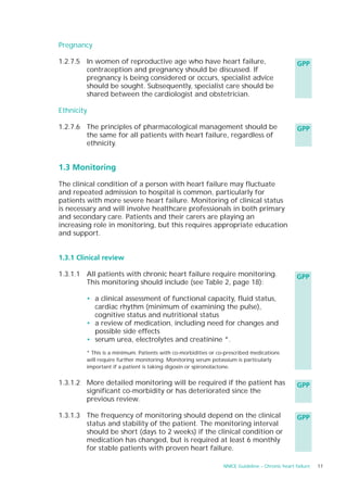 Pregnancy

1.2.7.5 In women of reproductive age who have heart failure,                                    GPP
        contraception and pregnancy should be discussed. If
        pregnancy is being considered or occurs, specialist advice
        should be sought. Subsequently, specialist care should be
        shared between the cardiologist and obstetrician.

Ethnicity

1.2.7.6 The principles of pharmacological management should be                                  GPP
        the same for all patients with heart failure, regardless of
        ethnicity.


1.3 Monitoring

The clinical condition of a person with heart failure may fluctuate
and repeated admission to hospital is common, particularly for
patients with more severe heart failure. Monitoring of clinical status
is necessary and will involve healthcare professionals in both primary
and secondary care. Patients and their carers are playing an
increasing role in monitoring, but this requires appropriate education
and support.


1.3.1 Clinical review

1.3.1.1 All patients with chronic heart failure require monitoring.                             GPP
        This monitoring should include (see Table 2, page 18):

        • a clinical assessment of functional capacity, fluid status,
          cardiac rhythm (minimum of examining the pulse),
          cognitive status and nutritional status
        • a review of medication, including need for changes and
          possible side effects
        • serum urea, electrolytes and creatinine *.
        * This is a minimum. Patients with co-morbidities or co-prescribed medications
        will require further monitoring. Monitoring serum potassium is particularly
        important if a patient is taking digoxin or spironolactone.


1.3.1.2 More detailed monitoring will be required if the patient has                            GPP
        significant co-morbidity or has deteriorated since the
        previous review.

1.3.1.3 The frequency of monitoring should depend on the clinical                               GPP
        status and stability of the patient. The monitoring interval
        should be short (days to 2 weeks) if the clinical condition or
        medication has changed, but is required at least 6 monthly
        for stable patients with proven heart failure.

                                                               NNICE Guideline – Chronic heart failure   17
 
