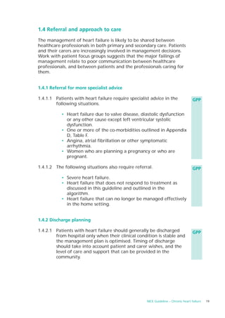 1.4 Referral and approach to care

The management of heart failure is likely to be shared between
healthcare professionals in both primary and secondary care. Patients
and their carers are increasingly involved in management decisions.
Work with patient focus groups suggests that the major failings of
management relate to poor communication between healthcare
professionals, and between patients and the professionals caring for
them.


1.4.1 Referral for more specialist advice

1.4.1.1 Patients with heart failure require specialist advice in the                 GPP
        following situations.

           • Heart failure due to valve disease, diastolic dysfunction
             or any other cause except left ventricular systolic
             dysfunction.
           • One or more of the co-morbidities outlined in Appendix
             D, Table F.
           • Angina, atrial fibrillation or other symptomatic
             arrhythmia.
           • Women who are planning a pregnancy or who are
             pregnant.

1.4.1.2 The following situations also require referral.                              GPP

           • Severe heart failure.
           • Heart failure that does not respond to treatment as
             discussed in this guideline and outlined in the
             algorithm.
           • Heart failure that can no longer be managed effectively
             in the home setting.


1.4.2 Discharge planning

1.4.2.1 Patients with heart failure should generally be discharged                   GPP
        from hospital only when their clinical condition is stable and
        the management plan is optimised. Timing of discharge
        should take into account patient and carer wishes, and the
        level of care and support that can be provided in the
        community.




                                                     NICE Guideline – Chronic heart failure   19
 