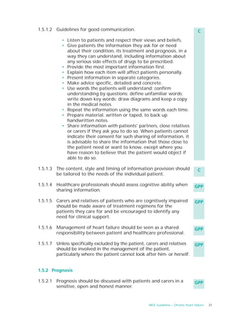 1.5.1.2 Guidelines for good communication.                                            C
           • Listen to patients and respect their views and beliefs.
           • Give patients the information they ask for or need
             about their condition, its treatment and prognosis, in a
             way they can understand, including information about
             any serious side effects of drugs to be prescribed.
           • Provide the most important information first.
           • Explain how each item will affect patients personally.
           • Present information in separate categories.
           • Make advice specific, detailed and concrete.
           • Use words the patients will understand; confirm
             understanding by questions; define unfamiliar words;
             write down key words; draw diagrams and keep a copy
             in the medical notes.
           • Repeat the information using the same words each time.
           • Prepare material, written or taped, to back up
             handwritten notes.
           • Share information with patients' partners, close relatives
             or carers if they ask you to do so. When patients cannot
             indicate their consent for such sharing of information, it
             is advisable to share the information that those close to
             the patient need or want to know, except where you
             have reason to believe that the patient would object if
             able to do so.

1.5.1.3 The content, style and timing of information provision should                 C
        be tailored to the needs of the individual patient.

1.5.1.4 Healthcare professionals should assess cognitive ability when               GPP
        sharing information.

1.5.1.5 Carers and relatives of patients who are cognitively impaired               GPP
        should be made aware of treatment regimens for the
        patients they care for and be encouraged to identify any
        need for clinical support.

1.5.1.6 Management of heart failure should be seen as a shared                      GPP
        responsibility between patient and healthcare professional.

1.5.1.7 Unless specifically excluded by the patient, carers and relatives           GPP
        should be involved in the management of the patient,
        particularly where the patient cannot look after him- or herself.


1.5.2 Prognosis

1.5.2.1 Prognosis should be discussed with patients and carers in a                 GPP
        sensitive, open and honest manner.


                                                     NICE Guideline – Chronic heart failure   21
 