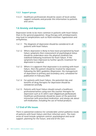 1.5.3 Support groups

              1.5.3.1 Healthcare professionals should be aware of local cardiac        GPP
                      support networks and provide this information to patients
                      and carers.


              1.6 Anxiety and depression

              Depression tends to be more common in patients with heart failure
              than in the general population. Drug therapy with antidepressants
              may lead to complications such as fluid retention, hypotension and
              arrhythmias.

              1.6.1.1 The diagnosis of depression should be considered in all           C
                      patients with heart failure.

              1.6.1.2 Where depression is likely to have been precipitated by heart     C
                      failure symptoms then reassessment of psychological status
                      should be undertaken once the physical condition has
                      stabilised following treatment for heart failure. If the
                      symptoms have improved no further specific treatment for
                      depression is required.

              1.6.1.3 Where it is apparent that depression is co-existing with heart    C
                      failure, then the patient should be treated for depression
                      following the NICE guideline (Depression: the management
                      of depression in primary and secondary care), scheduled for
                      publication in February 2004.

              1.6.1.4 For patients with heart failure, the potential risks and         GPP
                      benefits of drug therapies for depression should be
                      considered carefully.

              1.6.1.5 Patients with heart failure should consult a healthcare          GPP
                      professional before using over-the-counter therapies for
                      depression such as St John’s wort (Hypericum perforatum).
                      Healthcare professionals should be aware of the potential
                      interaction with prescribed medication, and always ask about
                      self-medication, including the use of herbal products.


              1.7 End of life issues

              There is substantial evidence for considerable unmet palliative needs    GPP
              of patients with heart failure and their informal carers. The main
              areas of need include symptom control, psychological and social
              support, planning for the future, and end of life care.




22   NICE Guideline – Chronic heart failure
 