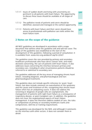 1.7.1.1 Issues of sudden death and living with uncertainty are                      GPP
        pertinent to all patients with heart failure. The opportunity
        to discuss these issues should be available at all stages of
        care.

1.7.1.2 The palliative needs of patients and carers should be                       GPP
        identified, assessed and managed at the earliest opportunity.

1.7.1.3 Patients with heart failure and their carers should have                    GPP
        access to professionals with palliative care skills within the
        heart failure team.


2 Notes on the scope of the guidance

All NICE guidelines are developed in accordance with a scope
document that defines what the guideline will and will not cover. The
scope of this guideline was established at the start of the
development of this guideline, following a period of consultation; it
is available from: www.nice.org.uk/docref.asp?d=22427

The guideline covers the care provided by primary and secondary
healthcare professionals who have direct contact with, and make
decisions concerning, the care of patients with heart failure. It also
addresses issues concerning the interface between primary and
secondary care, including in what circumstances patients should be
referred to or admitted to secondary care.

The guideline addresses all the key areas of managing chronic heart
failure, including diagnosis, and pharmacological and non-
pharmacological treatments.

This guideline does not include specific reference to ‘acute’ heart
failure, but does include comment on exacerbation of the syndrome
and the causes and treatment of this, recognising that chronic heart
failure often has an undulating course. It does not address the
screening or diagnosis of people who are asymptomatic, the
management of patients with right heart failure as a consequence of
respiratory disease, or post-transplant care. In addition, the guideline
does not cover the organisational aspects of heart failure
management. It does not therefore address models of care, the roles
or composition of primary or secondary healthcare teams and
competencies, skill mix or training requirements.

This guideline was developed for the NHS, and although it comments
on the interface with other sectors, it does not consider them in
detail.




                                                     NICE Guideline – Chronic heart failure   23
 