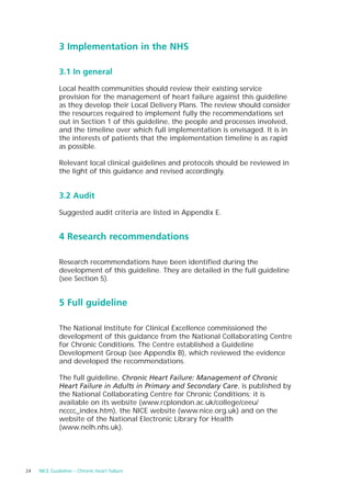 3 Implementation in the NHS

              3.1 In general

              Local health communities should review their existing service
              provision for the management of heart failure against this guideline
              as they develop their Local Delivery Plans. The review should consider
              the resources required to implement fully the recommendations set
              out in Section 1 of this guideline, the people and processes involved,
              and the timeline over which full implementation is envisaged. It is in
              the interests of patients that the implementation timeline is as rapid
              as possible.

              Relevant local clinical guidelines and protocols should be reviewed in
              the light of this guidance and revised accordingly.


              3.2 Audit

              Suggested audit criteria are listed in Appendix E.


              4 Research recommendations

              Research recommendations have been identified during the
              development of this guideline. They are detailed in the full guideline
              (see Section 5).


              5 Full guideline

              The National Institute for Clinical Excellence commissioned the
              development of this guidance from the National Collaborating Centre
              for Chronic Conditions. The Centre established a Guideline
              Development Group (see Appendix B), which reviewed the evidence
              and developed the recommendations.

              The full guideline, Chronic Heart Failure: Management of Chronic
              Heart Failure in Adults in Primary and Secondary Care, is published by
              the National Collaborating Centre for Chronic Conditions; it is
              available on its website (www.rcplondon.ac.uk/college/ceeu/
              ncccc_index.htm), the NICE website (www.nice.org.uk) and on the
              website of the National Electronic Library for Health
              (www.nelh.nhs.uk).




24   NICE Guideline – Chronic heart failure
 