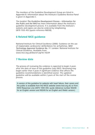 The members of the Guideline Development Group are listed in
Appendix B. Information about the Institute’s Guideline Review Panel
is given in Appendix C.

The booklet The Guideline Development Process – Information for
the Public and the NHS has more information about the Institute’s
guideline development process. It is available from the Institute’s
website and copies can also be ordered by telephoning
0870 1555 455 (quote reference N0038).


6 Related NICE guidance

National Institute for Clinical Excellence (2000). Guidance on the use
of implantable cardioverter defibrillators for arrhythmias. NICE
Technology Appraisal Guidance No. 11. London: National Institute for
Clinical Excellence. Available from:
www.nice.org.uk/Docref.asp?d=10239


7 Review date

The process of reviewing the evidence is expected to begin 4 years
after the date of issue of this guideline (July 2007). Reviewing may
begin earlier than 4 years if significant evidence that affects the
guideline recommendations is identified sooner. The updated
guideline will be available within 2 years of the start of the review
process.


 A version of this guideline for patients with heart failure, their carers and
 the public is available from the NICE website (www.nice.org.uk) or from
 NHS Response Line (0870 1555 455; quote reference number N0248
 for an English version and N0249 for an English and Welsh version)




                                                         NICE Guideline – Chronic heart failure   25
 