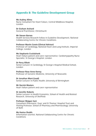 Appendix B: The Guideline Development Group

Ms Audrey Alimo
Nurse Consultant for Heart Failure, Central Middlesex Hospital,
London

Dr Graham Archard
General Practitioner, Christchurch

Mr Steven Barnes
Health Services Research Fellow in Guideline Development, National
Collaborating Centre for Chronic Conditions

Professor Martin Cowie (Clinical Advisor)
Professor of Cardiology, National Heart and Lung Institute, Imperial
College, London

Ms Stephanie Cruickshank
Heart failure patient and carer representative; Cardiomyopathy Nurse
Specialist, St George’s Hospital, London

Dr Perry Elliott
Senior Lecturer in Cardiology, St George’s Hospital Medical School,
London

Professor Rose Anne Kenny
Professor of Geriatric Medicine, University of Newcastle

Dr Jonathan Mant (Lead)
Senior Lecturer in Public Health, University of Birmingham

Mr Derrick Masters
Heart failure patient and carer representative

Dr Jennifer Roberts
Senior Lecturer in Health Economics, School of Health and Related
Research, University of Sheffield

Professor Mojgan Sani
Consultant Pharmacist, Guys’ and St Thomas’ Hospital Trust and
Visiting Professor, School of Pharmacy and Pharmacology, University
of Bath

Ms Hasina Shaikh
Information scientist, National Collaborating Centre for Chronic
Conditions




                                                   NICE Guideline – Chronic heart failure   27
 