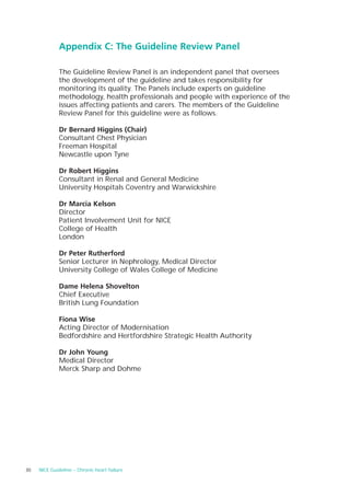 Appendix C: The Guideline Review Panel

              The Guideline Review Panel is an independent panel that oversees
              the development of the guideline and takes responsibility for
              monitoring its quality. The Panels include experts on guideline
              methodology, health professionals and people with experience of the
              issues affecting patients and carers. The members of the Guideline
              Review Panel for this guideline were as follows.

              Dr Bernard Higgins (Chair)
              Consultant Chest Physician
              Freeman Hospital
              Newcastle upon Tyne

              Dr Robert Higgins
              Consultant in Renal and General Medicine
              University Hospitals Coventry and Warwickshire

              Dr Marcia Kelson
              Director
              Patient Involvement Unit for NICE
              College of Health
              London

              Dr Peter Rutherford
              Senior Lecturer in Nephrology, Medical Director
              University College of Wales College of Medicine

              Dame Helena Shovelton
              Chief Executive
              British Lung Foundation

              Fiona Wise
              Acting Director of Modernisation
              Bedfordshire and Hertfordshire Strategic Health Authority

              Dr John Young
              Medical Director
              Merck Sharp and Dohme




30   NICE Guideline – Chronic heart failure
 