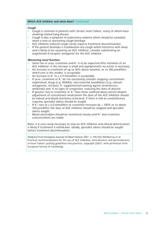 Which ACE inhibitor and what dose? Continued

Cough
• Cough is common in patients with chronic heart failure, many of whom have
   smoking-related lung disease
• Cough is also a symptom of pulmonary oedema which should be excluded
   when a new or worsening cough develops
• ACE inhibitor induced cough rarely requires treatment discontinuation
• If the patient develops a troublesome dry cough which interferes with sleep
   and is likely to be caused by an ACE inhibitor, consider substituting an
   angiotensin II receptor antagonist for the ACE inhibitor

Worsening renal function
• Some rise in urea, creatinine and K+ is to be expected after initiation of an
  ACE inhibitor; if the increase is small and asymptomatic no action is necessary
• An increase in creatinine of up to 50% above baseline, or to 200 µmol/litre,
  which ever is the smaller, is acceptable
• An increase in K+ to ≤ 5.9 mmol/litre is acceptable
• If urea, creatinine or K+ do rise excessively consider stopping concomitant
  nephrotoxic drugs (e.g. NSAIDs), non-essential vasodilators (e.g. calcium
  antagonists, nitrates), K+ supplements/retaining agents (triamterene,
  amiloride) and, if no signs of congestion, reducing the dose of diuretic
• If greater rises in creatinine or K+ than those outlined above persist despite
  adjustment of concomitant medications the dose of the ACE inhibitor should
  be halved and blood chemistry rechecked, if there is still an unsatisfactory
  response specialist advice should be sought
• If K+ rises to ≥ 6.0 mmol/litre or creatinine increases by > 100% or to above
  350 µmol/litre the dose of ACE inhibitor should be stopped and specialist
  advice sought
• Blood electrolytes should be monitored closely until K+ and creatinine
  concentrations are stable

Note: it is very rarely necessary to stop an ACE inhibitor and clinical deterioration
is likely if treatment is withdrawn; ideally, specialist advice should be sought
before treatment discontinuation

Adapted from European Journal of Heart Failure 2001, 3, 495-502 (McMurray et al.
Practical recommendations for the use of ACE inhibitors, beta-blockers and spironolactone
in heart failure: putting guidelines into practice), copyright (2001), with permission from
European Society of Cardiology.




                                                                    NICE Guideline – Chronic heart failure   33
 
