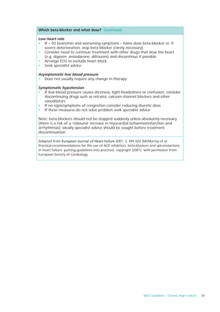 Which beta-blocker and what dose? Continued

Low heart rate
• If < 50 beats/min and worsening symptoms – halve dose beta-blocker or, if
   severe deterioration, stop beta-blocker (rarely necessary)
• Consider need to continue treatment with other drugs that slow the heart
   (e.g. digoxin, amiodarone, diltiazem) and discontinue if possible
• Arrange ECG to exclude heart block
• Seek specialist advice

Asymptomatic low blood pressure
• Does not usually require any change in therapy

Symptomatic hypotension
• If low blood pressure causes dizziness, light-headedness or confusion, consider
   discontinuing drugs such as nitrates, calcium channel blockers and other
   vasodilators
• If no signs/symptoms of congestion consider reducing diuretic dose
• If these measures do not solve problem seek specialist advice

Note: beta-blockers should not be stopped suddenly unless absolutely necessary
(there is a risk of a ‘rebound’ increase in myocardial ischaemia/infarction and
arrhythmias); ideally specialist advice should be sought before treatment
discontinuation

Adapted from European Journal of Heart Failure 2001, 3, 495-502 (McMurray et al.
Practical recommendations for the use of ACE inhibitors, beta-blockers and spironolactone
in heart failure: putting guidelines into practice), copyright (2001), with permission from
European Society of Cardiology.




                                                                   NICE Guideline – Chronic heart failure   35
 