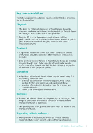 Key recommendations
The following recommendations have been identified as priorities
for implementation.

Diagnosis

1 The basis for historical diagnoses of heart failure should be
  reviewed, and only patients whose diagnosis is confirmed should
  be managed in accordance with this guideline.

2 Doppler 2D echocardiographic examination should be
  performed to exclude important valve disease, assess the systolic
  (and diastolic) function of the (left) ventricle and detect
  intracardiac shunts.

Treatment

3 All patients with heart failure due to left ventricular systolic
  dysfunction should be considered for treatment with an ACE
  inhibitor.

4 Beta blockers licensed for use in heart failure should be initiated
  in patients with heart failure due to left ventricular systolic
  dysfunction after diuretic and ACE inhibitor therapy (regardless
  of whether or not symptoms persist).

Monitoring

5 All patients with chronic heart failure require monitoring. This
  monitoring should include:
  • a clinical assessment of functional capacity, fluid status,
     cardiac rhythm, and cognitive and nutritional status
  • a review of medication, including need for changes and
     possible side effects
  • serum urea, electrolytes and creatinine.

Discharge

6 Patients with heart failure should generally be discharged from
  hospital only when their clinical condition is stable and the
  management plan is optimised.

7 The primary care team, patient and carer must be aware of the
  management plan.

Supporting patients and carers

8 Management of heart failure should be seen as a shared
  responsibility between patient and healthcare professional.


                                                    NICE Guideline – Chronic heart failure   3
 