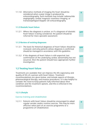 1.1.1.8 Alternative methods of imaging the heart should be                           B
        considered when a poor image is produced by
        echocardiography. Such methods may include radionuclide
        angiography, cardiac magnetic resonance imaging, or
        transoesophageal Doppler 2D echocardiography.


1.1.2 Diastolic heart failure

1.1.2.1 Where the diagnosis is unclear, or if a diagnosis of diastolic             GPP
        heart failure is being considered, the patient should be
        referred for more specialist assessment.


1.1.3 Review of existing diagnoses

1.1.3.1 The basis for historical diagnoses of heart failure should be              GPP
        reviewed, and only patients whose diagnosis is confirmed
        should be managed in accordance with this guideline.

1.1.3.2 If the diagnosis of heart failure is still suspected, but                   GPP
        confirmation of the underlying cardiac abnormality has not
        occurred, then the patient should have appropriate further
        investigation.


1.2 Treating heart failure

Treatments are available that can improve the life expectancy and
quality of life of a person with heart failure. Treatment
recommendations are given below, and include aspects of lifestyle,
pharmacological therapy, and invasive procedures. It is also helpful to
consider the need to keep patients fully informed about their
condition and the treatment options, and this is reflected in the
recommendations.


1.2.1 Lifestyle

Exercise training and rehabilitation

1.2.1.1 Patients with heart failure should be encouraged to adopt                     B
        regular aerobic and/or resistive exercise. This may be more
        effective when part of an exercise programme or a
        programme of rehabilitation.




                                                    NICE Guideline – Chronic heart failure   7
 