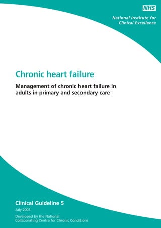 NHS
                                              National Institute for
                                                 Clinical Excellence




Chronic heart failure
Management of chronic heart failure in
adults in primary and secondary care




Clinical Guideline 5
July 2003
Developed by the National
Collaborating Centre for Chronic Conditions
 