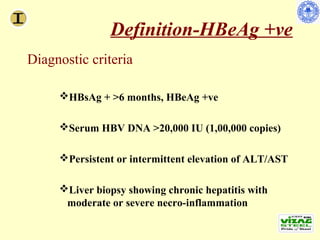 Definition-HBeAg +ve
        Diagnostic criteria

                     HBsAg + >6 months, HBeAg +ve

                     Serum HBV DNA >20,000 IU (1,00,000 copies)

                     Persistent or intermittent elevation of ALT/AST

                     Liver biopsy showing chronic hepatitis with
                      moderate or severe necro-inflammation

Lok AS, et al. Hepatology. 2007;45:507-539.
 