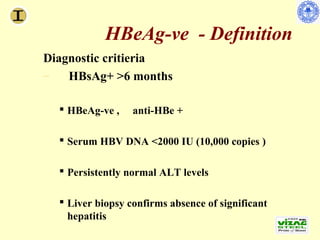 HBeAg-ve - Definition
                Diagnostic critieria
                –   HBsAg+ >6 months

                       HBeAg-ve ,            anti-HBe +

                       Serum HBV DNA <2000 IU (10,000 copies )

                       Persistently normal ALT levels

                       Liver biopsy confirms absence of significant
                        hepatitis
Lok AS, et al. Hepatology. 2007;45:507-539.
 