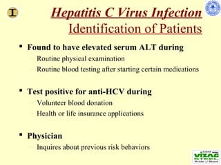 Hepatitis C Virus Infection
           Identification of Patients
 Found to have elevated serum ALT during
  – Routine physical examination
  – Routine blood testing after starting certain medications


 Test positive for anti-HCV during
  – Volunteer blood donation
  – Health or life insurance applications


 Physician
  – Inquires about previous risk behaviors
 