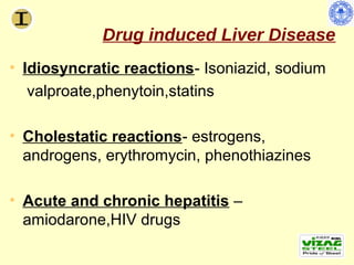 Drug induced Liver Disease
• Idiosyncratic reactions- Isoniazid, sodium
   valproate,phenytoin,statins

• Cholestatic reactions- estrogens,
  androgens, erythromycin, phenothiazines

• Acute and chronic hepatitis –
  amiodarone,HIV drugs
 