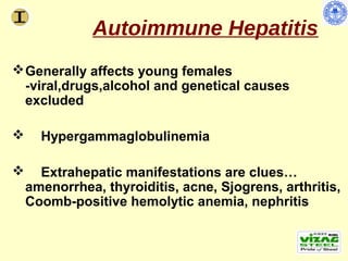 Autoimmune Hepatitis
 Generally affects young females
  -viral,drugs,alcohol and genetical causes
  excluded

     Hypergammaglobulinemia

     Extrahepatic manifestations are clues…
    amenorrhea, thyroiditis, acne, Sjogrens, arthritis,
    Coomb-positive hemolytic anemia, nephritis
 