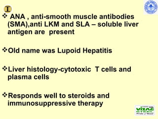  ANA , anti-smooth muscle antibodies
 (SMA),anti LKM and SLA – soluble liver
 antigen are present

Old name was Lupoid Hepatitis

Liver histology-cytotoxic T cells and
 plasma cells

Responds well to steroids and
 immunosuppressive therapy
 