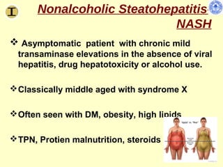 Nonalcoholic Steatohepatitis-
                            NASH
 Asymptomatic patient with chronic mild
  transaminase elevations in the absence of viral
  hepatitis, drug hepatotoxicity or alcohol use.

 Classically middle aged with syndrome X

 Often seen with DM, obesity, high lipids

 TPN, Protien malnutrition, steroids
 