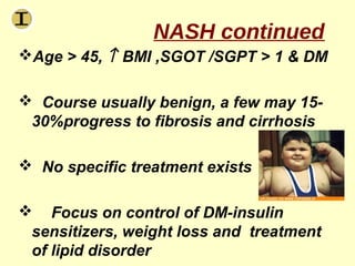 NASH continued
Age > 45, ↑ BMI ,SGOT /SGPT > 1 & DM

 Course usually benign, a few may 15-
 30%progress to fibrosis and cirrhosis

 No specific treatment exists

 Focus on control of DM-insulin
 sensitizers, weight loss and treatment
 of lipid disorder
 