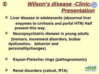 Wilson’s disease -Clinical
                         Presentation
 Liver disease in adolescents (abnormal liver
     enzymes to cirrhosis and portal HTN) Half
     present this way.
 Neuropsychiatric disease in young adults
  (tremors, movement disorders, bulbar
 dysfunction, behavior and
 personalitychanges)

   Kayser-Fleischer rings (pathognomonic)

   Renal disorders (calculi, RTA))
 