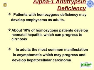 Alpha-1 Antitrypsin
                       Deficiency
 Patients with homozygous deficiency may
 develop emphysema as adults.

 About 10% of homozygous patients develop
  neonatal hepatitis which can progress to
  cirrhosis

     In adults the most common manifestation
    is asymptomatic which may progress and
    develop hepatocellular carcinoma
 