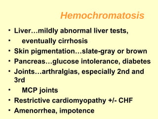 Hemochromatosis
• Liver…mildly abnormal liver tests,
•   eventually cirrhosis
• Skin pigmentation…slate-gray or brown
• Pancreas…glucose intolerance, diabetes
• Joints…arthralgias, especially 2nd and
  3rd
•   MCP joints
• Restrictive cardiomyopathy +/- CHF
• Amenorrhea, impotence
 