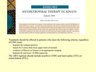 •   Treatment should be offered in patients who meet the following criteria, regardless
    of CD4 count:
     –   hepatitis B e antigen positive
     –   raised ALT (more than twice upper limit of normal)
     –   evidence of fibrosis on biopsy or on appropriate imaging
     –   hepatitis B viral load >10 000 copies/ml.
•   The ART regimen should include tenofovir (TDF) and lamivudine (3TC) or
    emtricitabine (FTC).
 