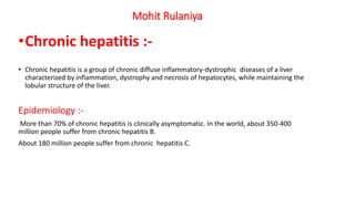 Mohit Rulaniya
•Chronic hepatitis :-
• Chronic hepatitis is a group of chronic diffuse inflammatory-dystrophic diseases of a liver
characterized by inflammation, dystrophy and necrosis of hepatocytes, while maintaining the
lobular structure of the liver.
Epidemiology :-
More than 70% of chronic hepatitis is clinically asymptomatic. In the world, about 350-400
million people suffer from chronic hepatitis B.
About 180 million people suffer from chronic hepatitis C.
 