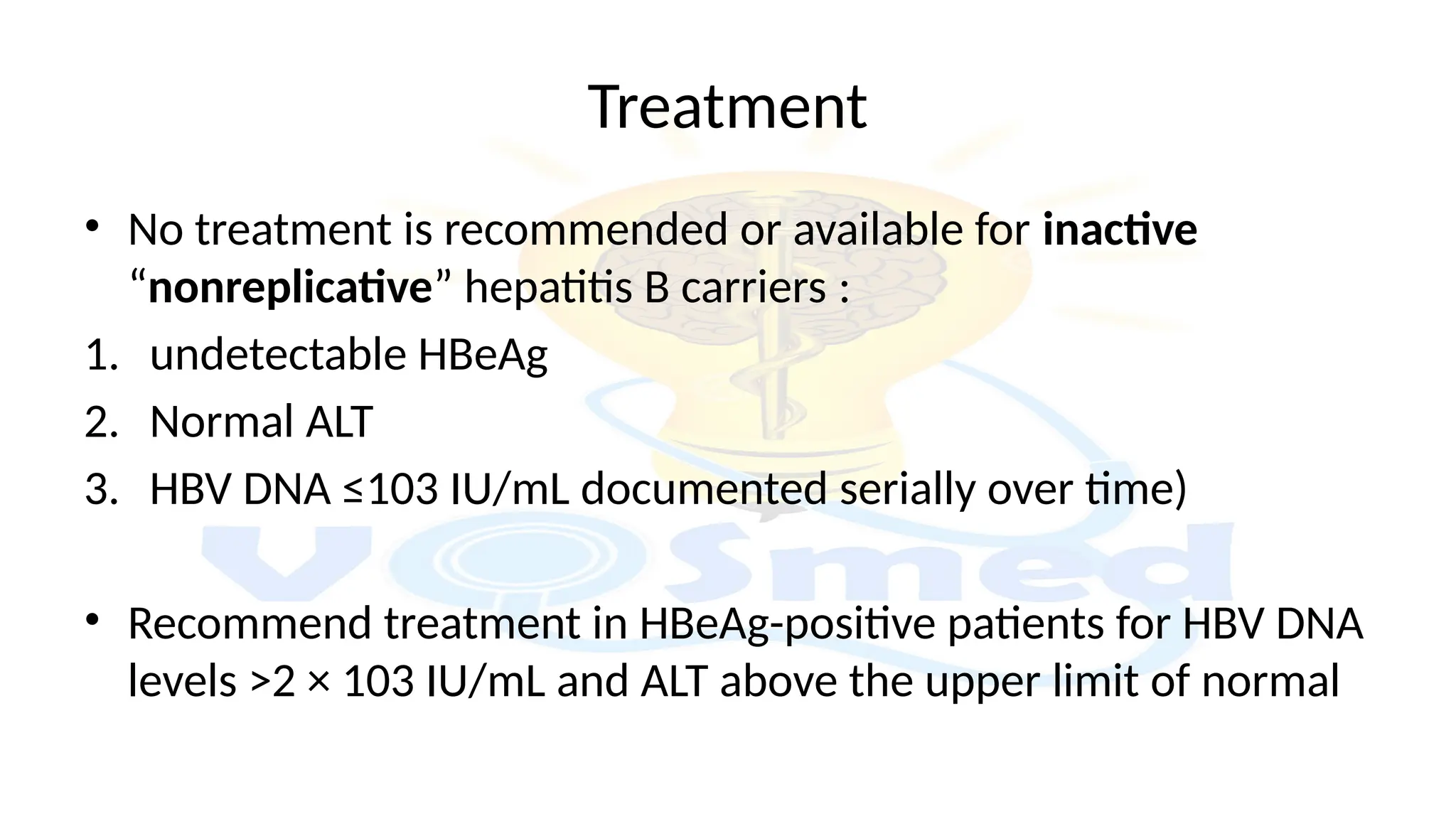 Treatment
• No treatment is recommended or available for inactive
“nonreplicative” hepatitis B carriers :
1. undetectable HBeAg
2. Normal ALT
3. HBV DNA ≤103 IU/mL documented serially over time)
• Recommend treatment in HBeAg-positive patients for HBV DNA
levels >2 × 103 IU/mL and ALT above the upper limit of normal
 